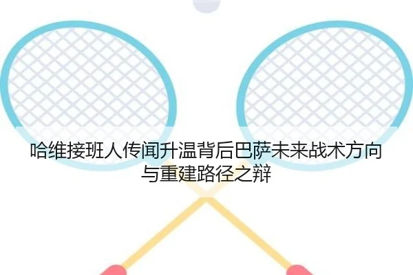 哈维接班人传闻升温背后巴萨未来战术方向与重建路径之辩
