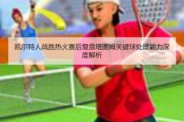 凯尔特人战胜热火赛后复盘塔图姆关键球处理能力深度解析