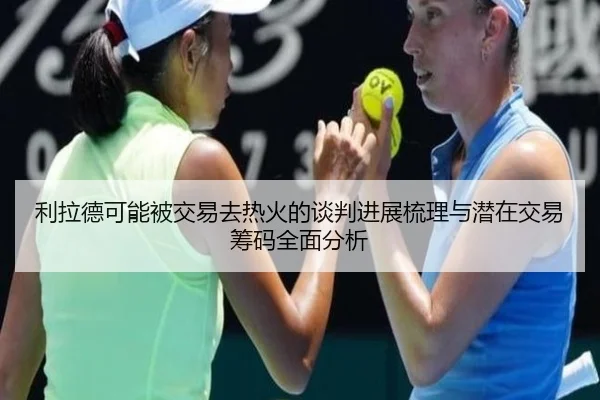 利拉德可能被交易去热火的谈判进展梳理与潜在交易筹码全面分析
