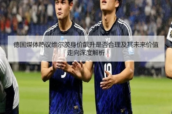 德国媒体热议维尔茨身价飙升是否合理及其未来价值走向深度解析