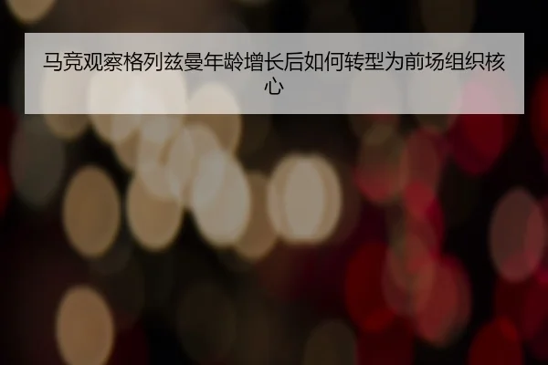 马竞观察格列兹曼年龄增长后如何转型为前场组织核心